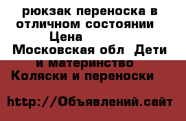 рюкзак-переноска в отличном состоянии › Цена ­ 1 000 - Московская обл. Дети и материнство » Коляски и переноски   